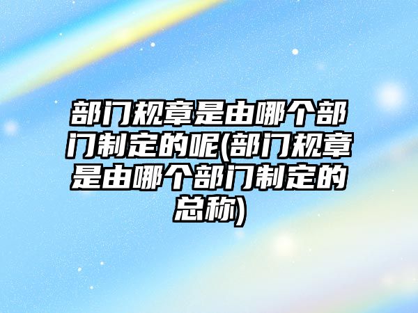 部門規(guī)章是由哪個(gè)部門制定的呢(部門規(guī)章是由哪個(gè)部門制定的總稱)