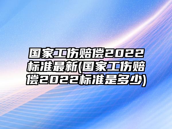 國家工傷賠償2022標準最新(國家工傷賠償2022標準是多少)