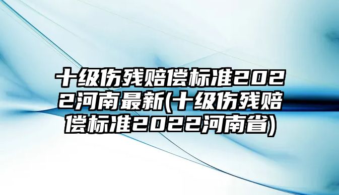 十級傷殘賠償標(biāo)準(zhǔn)2022河南最新(十級傷殘賠償標(biāo)準(zhǔn)2022河南省)