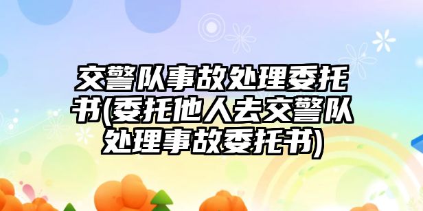 交警隊事故處理委托書(委托他人去交警隊處理事故委托書)