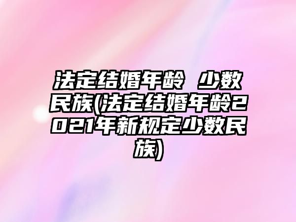 法定結婚年齡 少數民族(法定結婚年齡2021年新規定少數民族)