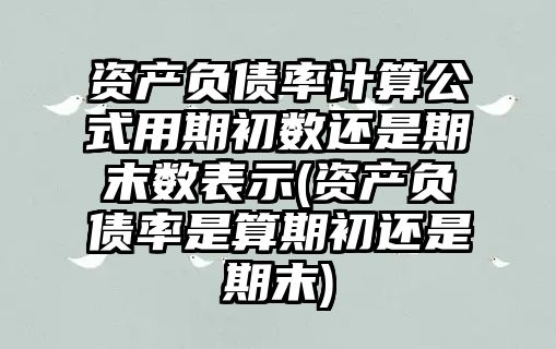 資產(chǎn)負債率計算公式用期初數(shù)還是期末數(shù)表示(資產(chǎn)負債率是算期初還是期末)