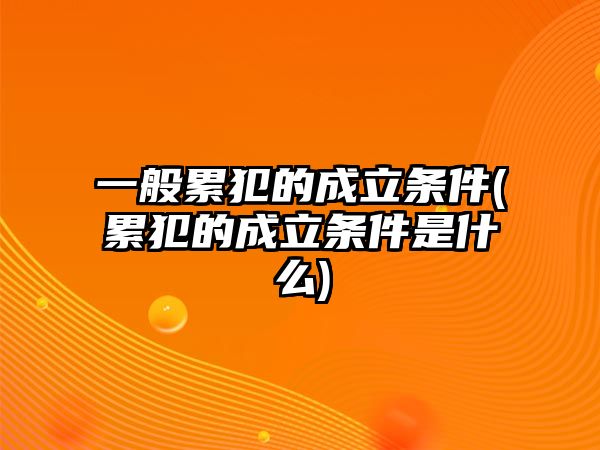 一般累犯的成立條件(累犯的成立條件是什么)