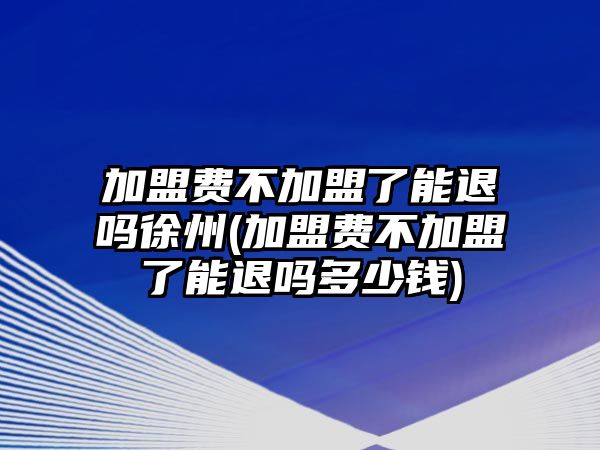 加盟費不加盟了能退嗎徐州(加盟費不加盟了能退嗎多少錢)