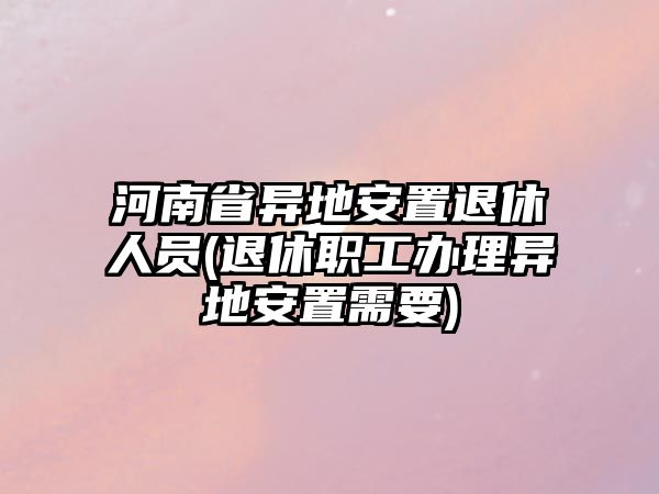 河南省異地安置退休人員(退休職工辦理異地安置需要)