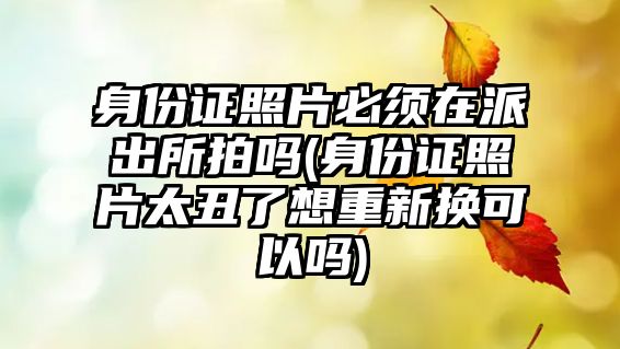 身份證照片必須在派出所拍嗎(身份證照片太丑了想重新?lián)Q可以嗎)