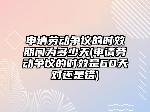 申請勞動爭議的時效期間為多少天(申請勞動爭議的時效是60天對還是錯)