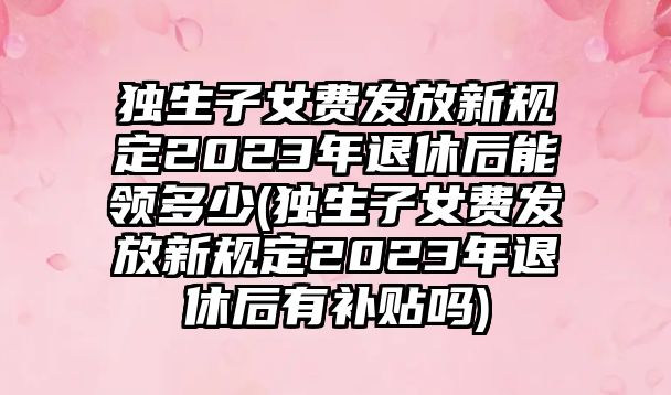 獨生子女費發放新規定2023年退休后能領多少(獨生子女費發放新規定2023年退休后有補貼嗎)