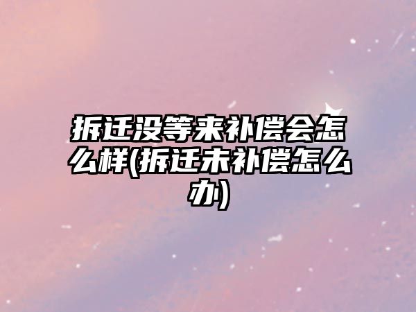 拆遷沒等來補償會怎么樣(拆遷未補償怎么辦)