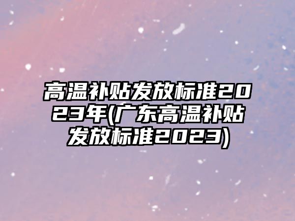 高溫補貼發放標準2023年(廣東高溫補貼發放標準2023)