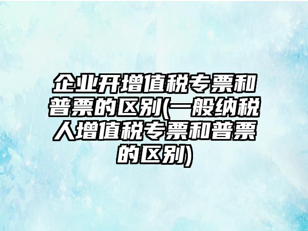 企業開增值稅專票和普票的區別(一般納稅人增值稅專票和普票的區別)