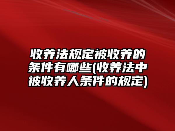 收養法規定被收養的條件有哪些(收養法中被收養人條件的規定)