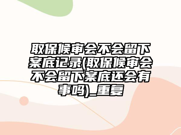 取保候審會不會留下案底記錄(取保候審會不會留下案底還會有事嗎)_重復