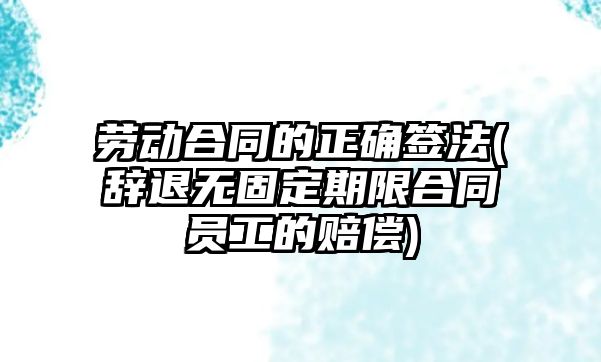 勞動合同的正確簽法(辭退無固定期限合同員工的賠償)