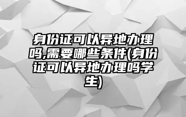 身份證可以異地辦理嗎,需要哪些條件(身份證可以異地辦理嗎學生)