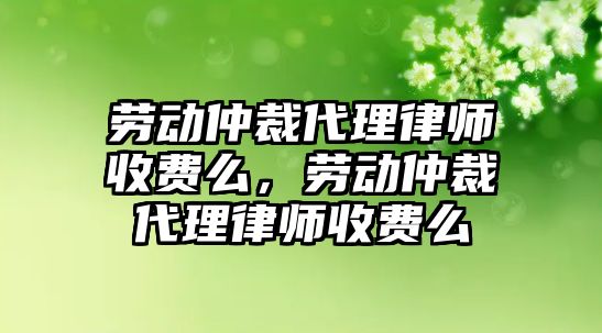 勞動仲裁代理律師收費么，勞動仲裁代理律師收費么