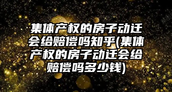 集體產權的房子動遷會給賠償嗎知乎(集體產權的房子動遷會給賠償嗎多少錢)