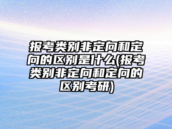 報考類別非定向和定向的區別是什么(報考類別非定向和定向的區別考研)