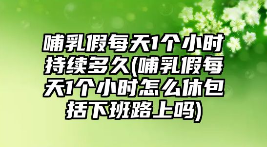 哺乳假每天1個小時持續(xù)多久(哺乳假每天1個小時怎么休包括下班路上嗎)