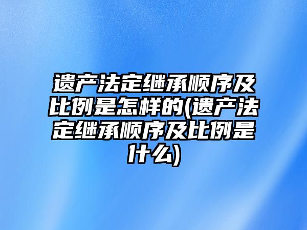 遺產法定繼承順序及比例是怎樣的(遺產法定繼承順序及比例是什么)