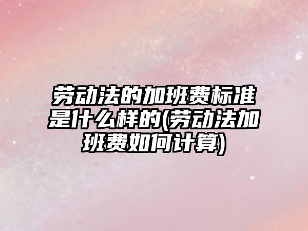 勞動法的加班費標準是什么樣的(勞動法加班費如何計算)