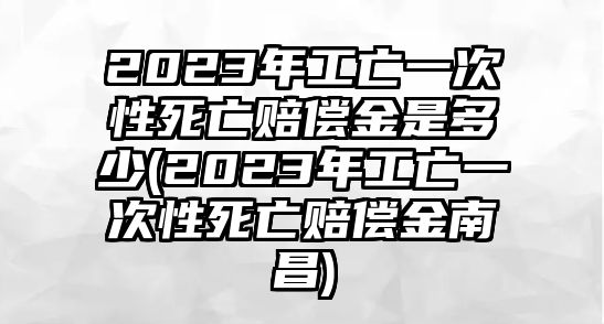 2023年工亡一次性死亡賠償金是多少(2023年工亡一次性死亡賠償金南昌)