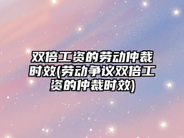 雙倍工資的勞動仲裁時效(勞動爭議雙倍工資的仲裁時效)