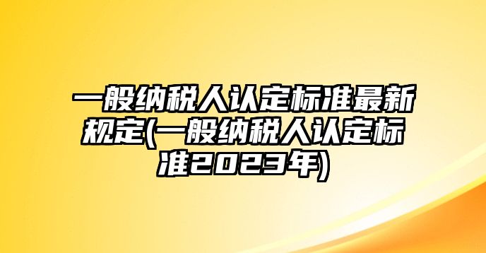 一般納稅人認定標準最新規定(一般納稅人認定標準2023年)