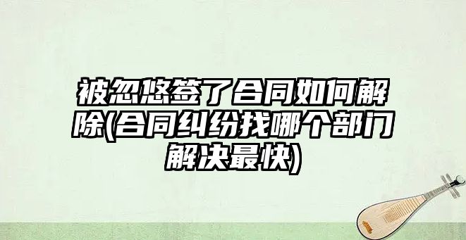 被忽悠簽了合同如何解除(合同糾紛找哪個部門解決最快)