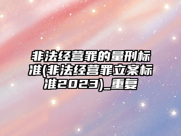 非法經營罪的量刑標準(非法經營罪立案標準2023)_重復