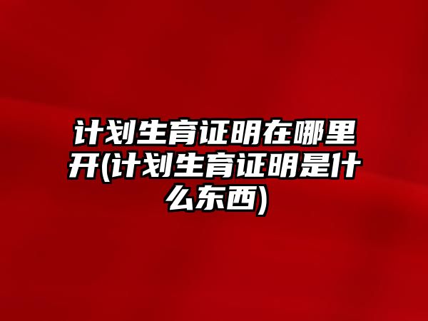 計劃生育證明在哪里開(計劃生育證明是什么東西)