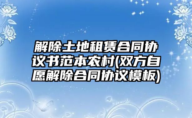 解除土地租賃合同協議書范本農村(雙方自愿解除合同協議模板)