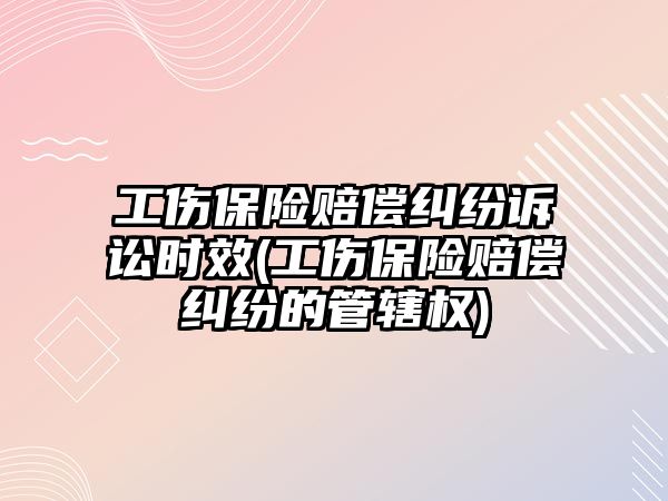 工傷保險賠償糾紛訴訟時效(工傷保險賠償糾紛的管轄權)