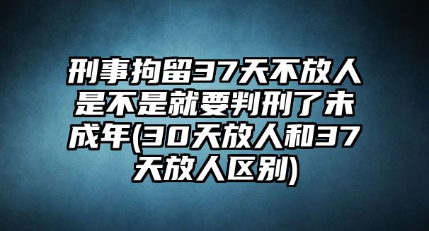 刑事拘留37天不放人是不是就要判刑了未成年(30天放人和37天放人區(qū)別)