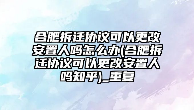 合肥拆遷協議可以更改安置人嗎怎么辦(合肥拆遷協議可以更改安置人嗎知乎)_重復