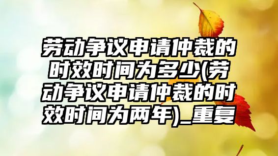 勞動爭議申請仲裁的時效時間為多少(勞動爭議申請仲裁的時效時間為兩年)_重復