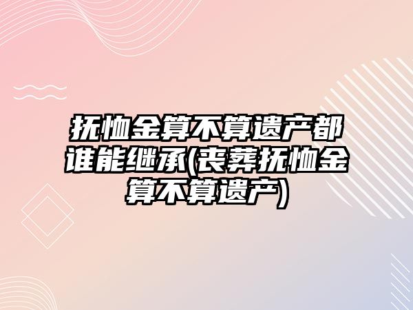 撫恤金算不算遺產都誰能繼承(喪葬撫恤金算不算遺產)