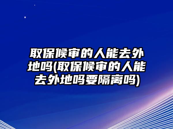 取保候審的人能去外地嗎(取保候審的人能去外地嗎要隔離嗎)