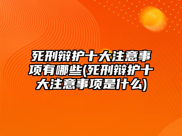 死刑辯護(hù)十大注意事項有哪些(死刑辯護(hù)十大注意事項是什么)