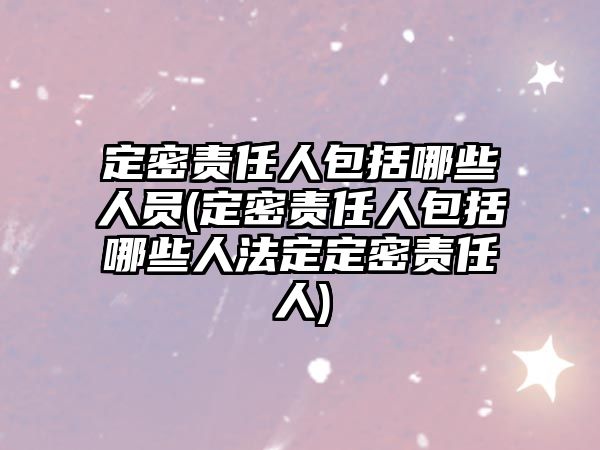 定密責(zé)任人包括哪些人員(定密責(zé)任人包括哪些人法定定密責(zé)任人)