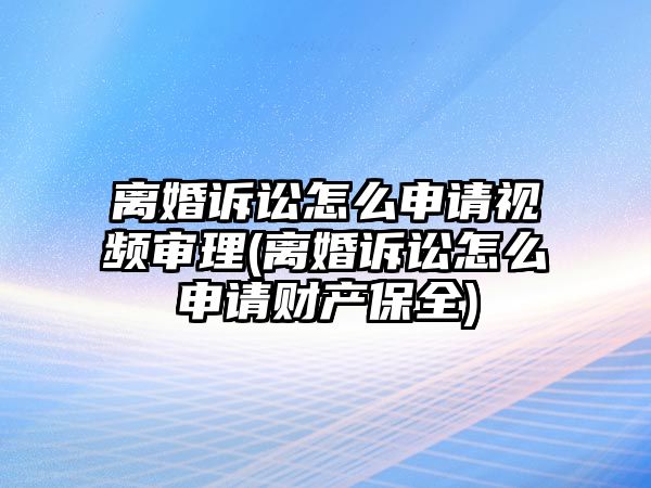 離婚訴訟怎么申請視頻審理(離婚訴訟怎么申請財產保全)