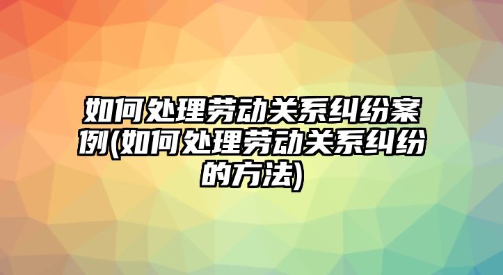 如何處理勞動關系糾紛案例(如何處理勞動關系糾紛的方法)