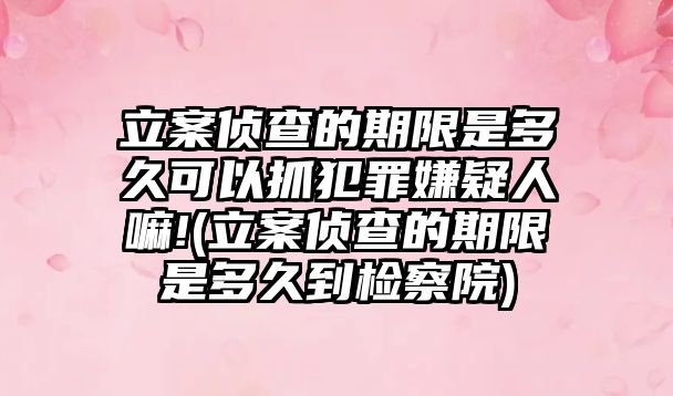 立案偵查的期限是多久可以抓犯罪嫌疑人嘛!(立案偵查的期限是多久到檢察院)