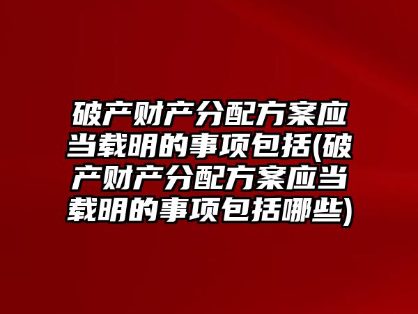 破產財產分配方案應當載明的事項包括(破產財產分配方案應當載明的事項包括哪些)