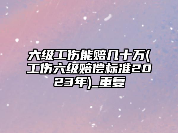 六級工傷能賠幾十萬(工傷六級賠償標準2023年)_重復