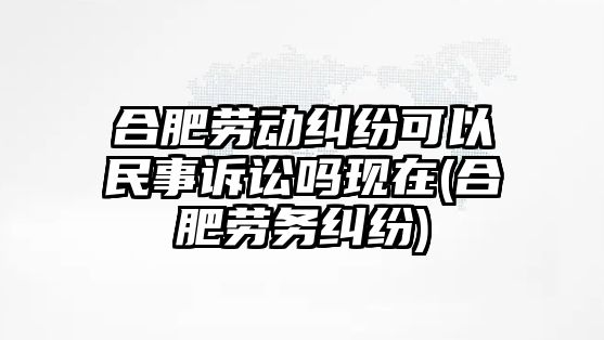 合肥勞動糾紛可以民事訴訟嗎現在(合肥勞務糾紛)