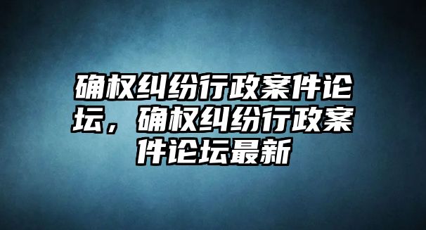 確權(quán)糾紛行政案件論壇，確權(quán)糾紛行政案件論壇最新