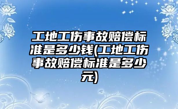 工地工傷事故賠償標準是多少錢(工地工傷事故賠償標準是多少元)