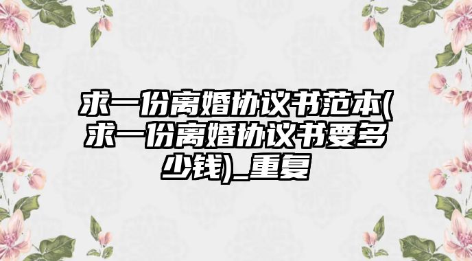 求一份離婚協(xié)議書范本(求一份離婚協(xié)議書要多少錢)_重復(fù)