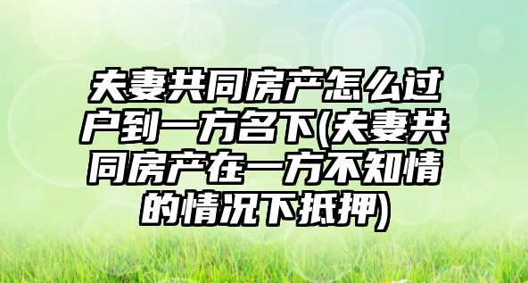 夫妻共同房產怎么過戶到一方名下(夫妻共同房產在一方不知情的情況下抵押)